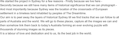We started the project in Sydney for a few reasons - Firstly because we live here - Secondly because we still have many items of historical significance that we can photograph - And most importantly because Sydney was the location of the crossroads of European settlement in a timeless land inhabited by peoples of The Dreamtime. Our aim is to peel away the layers of historical Sydney till we find tracks that we can follow to all parts of Australia and the world. We will go to these places, capture all the images we can and then somehow link them back to today’s Australia forming an ever evolving puzzle with thousands of stunning images as its pieces. It is a labour of love and dedication and to us, its the best job in the world.